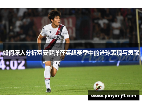 如何深入分析富安健洋在英超赛季中的进球表现与贡献 如何深入分析富安健洋在英超赛季中的进球表现与贡献