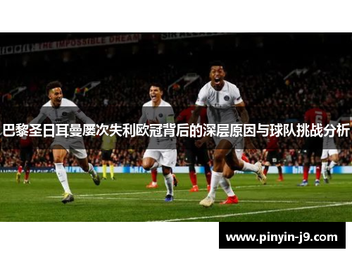 巴黎圣日耳曼屡次失利欧冠背后的深层原因与球队挑战分析 巴黎圣日耳曼屡次失利欧冠背后的深层原因与球队挑战分析