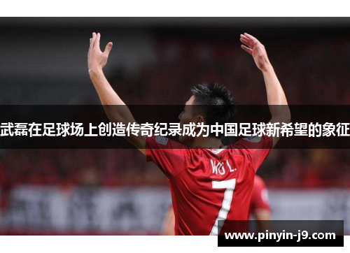 武磊在足球场上创造传奇纪录成为中国足球新希望的象征