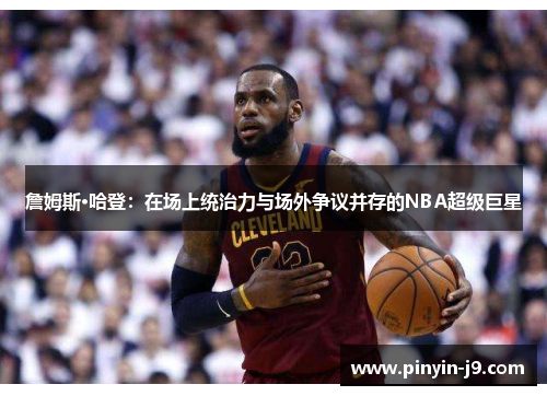 詹姆斯·哈登：在场上统治力与场外争议并存的NBA超级巨星