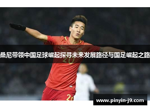 桑尼带领中国足球崛起探寻未来发展路径与国足崛起之路