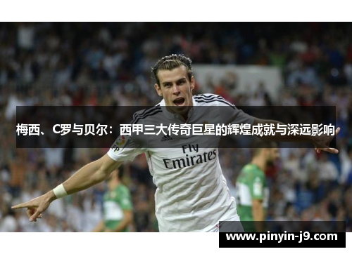 梅西、C罗与贝尔：西甲三大传奇巨星的辉煌成就与深远影响