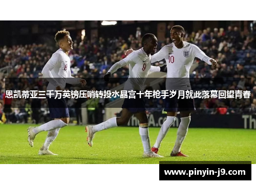 恩凯蒂亚三千万英镑压哨转投水晶宫十年枪手岁月就此落幕回望青春