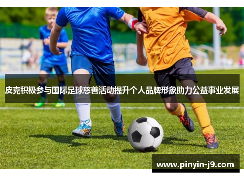 皮克积极参与国际足球慈善活动提升个人品牌形象助力公益事业发展