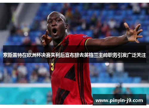 索斯盖特在欧洲杯决赛失利后宣布辞去英格兰主帅职务引发广泛关注