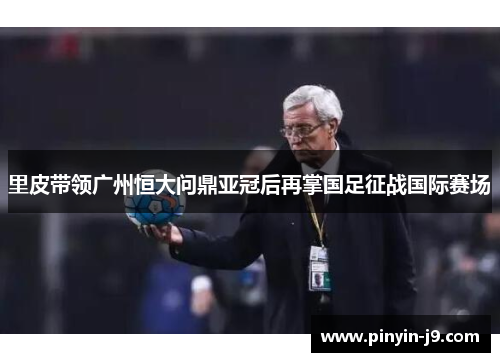 里皮带领广州恒大问鼎亚冠后再掌国足征战国际赛场 里皮带领广州恒大问鼎亚冠后再掌国足征战国际赛场