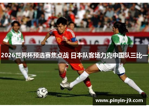 2026世界杯预选赛焦点战 日本队客场力克中国队三比一 2026世界杯预选赛焦点战 日本队客场力克中国队三比一