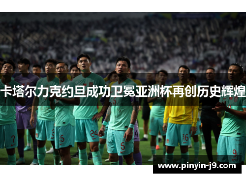 卡塔尔力克约旦成功卫冕亚洲杯再创历史辉煌 卡塔尔力克约旦成功卫冕亚洲杯再创历史辉煌